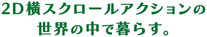 2D横スクロールアクションの世界の中で暮らす。