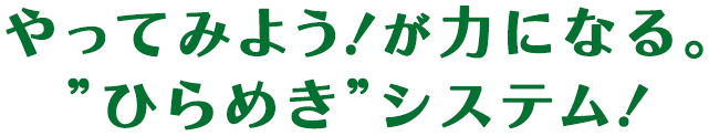 やってみよう！が力になる。”ひらめき”システム！